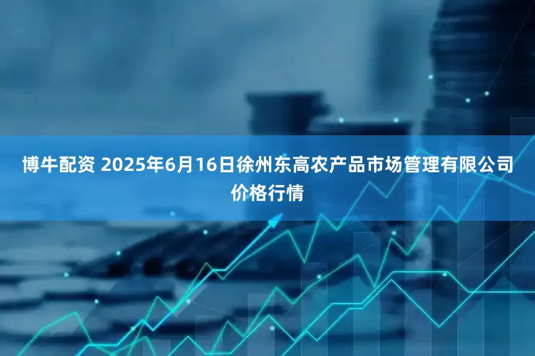 博牛配资 2025年6月16日徐州东高农产品市场管理有限公司价格行情