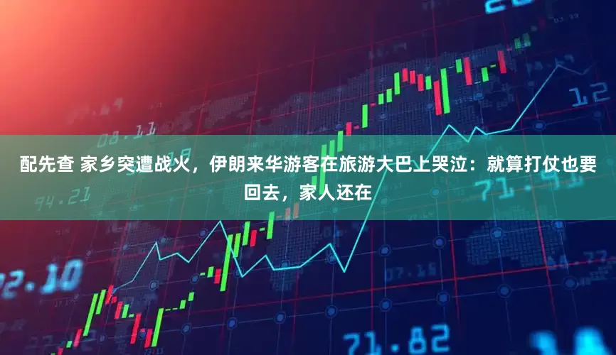 配先查 家乡突遭战火，伊朗来华游客在旅游大巴上哭泣：就算打仗也要回去，家人还在