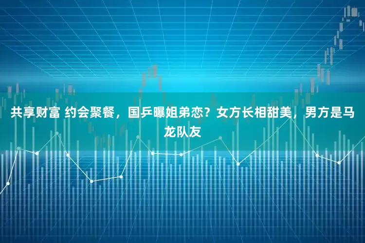共享财富 约会聚餐，国乒曝姐弟恋？女方长相甜美，男方是马龙队友