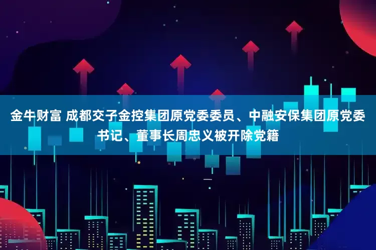 金牛财富 成都交子金控集团原党委委员、中融安保集团原党委书记、董事长周忠义被开除党籍