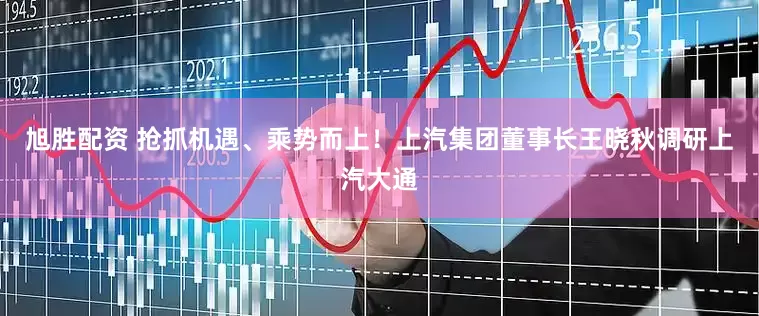 旭胜配资 抢抓机遇、乘势而上！上汽集团董事长王晓秋调研上汽大通