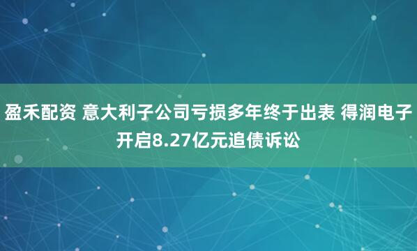 盈禾配资 意大利子公司亏损多年终于出表 得润电子开启8.27亿元追债诉讼