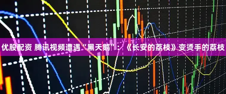 优股配资 腾讯视频遭遇“黑天鹅”：《长安的荔枝》变烫手的荔枝