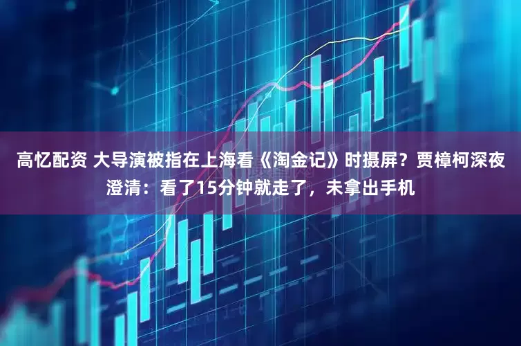 高忆配资 大导演被指在上海看《淘金记》时摄屏？贾樟柯深夜澄清：看了15分钟就走了，未拿出手机