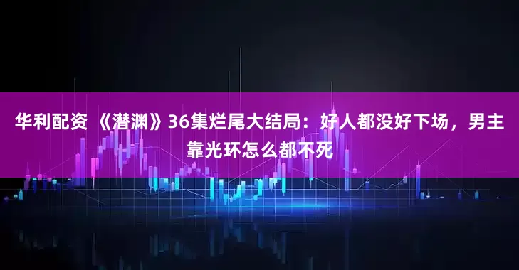 华利配资 《潜渊》36集烂尾大结局：好人都没好下场，男主靠光环怎么都不死