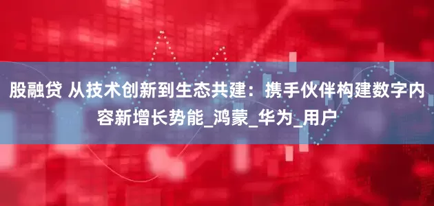 股融贷 从技术创新到生态共建：携手伙伴构建数字内容新增长势能_鸿蒙_华为_用户