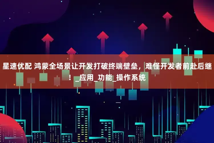 星速优配 鸿蒙全场景让开发打破终端壁垒，难怪开发者前赴后继！_应用_功能_操作系统