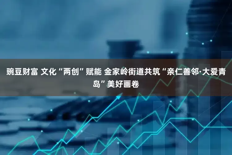 豌豆财富 文化“两创”赋能 金家岭街道共筑“亲仁善邻·大爱青岛”美好画卷