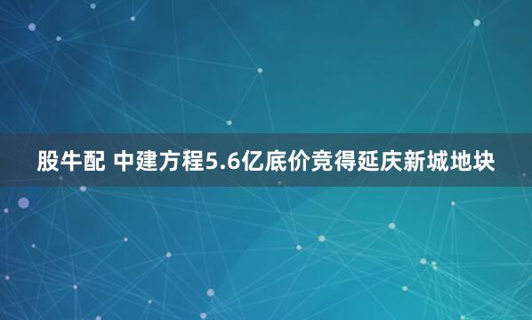 股牛配 中建方程5.6亿底价竞得延庆新城地块