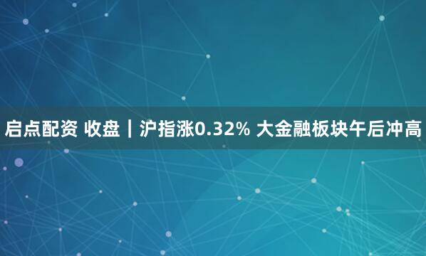 启点配资 收盘｜沪指涨0.32% 大金融板块午后冲高
