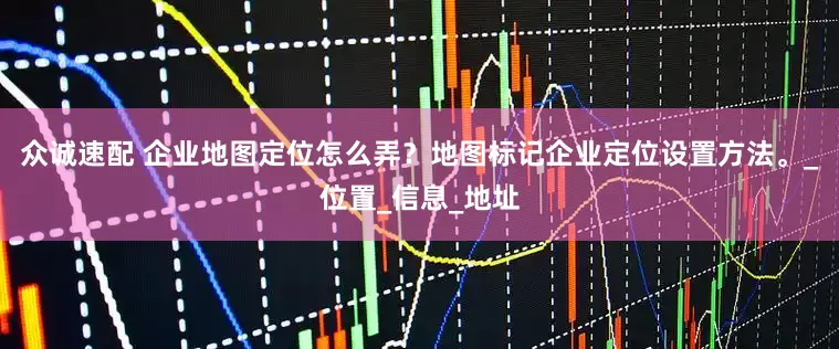众诚速配 企业地图定位怎么弄？地图标记企业定位设置方法。_位置_信息_地址