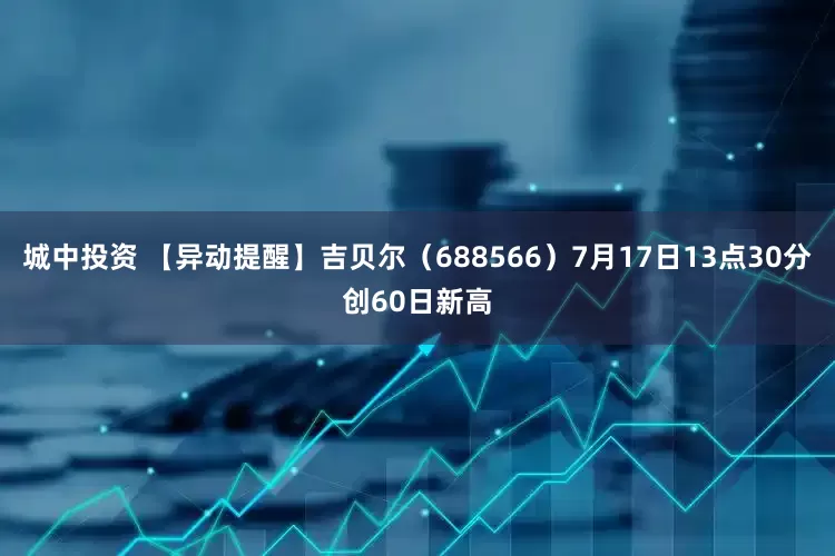 城中投资 【异动提醒】吉贝尔（688566）7月17日13点30分创60日新高