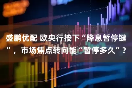 盛鹏优配 欧央行按下“降息暂停键”，市场焦点转向能“暂停多久”？