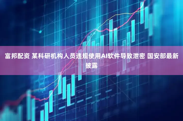 富邦配资 某科研机构人员违规使用AI软件导致泄密 国安部最新披露