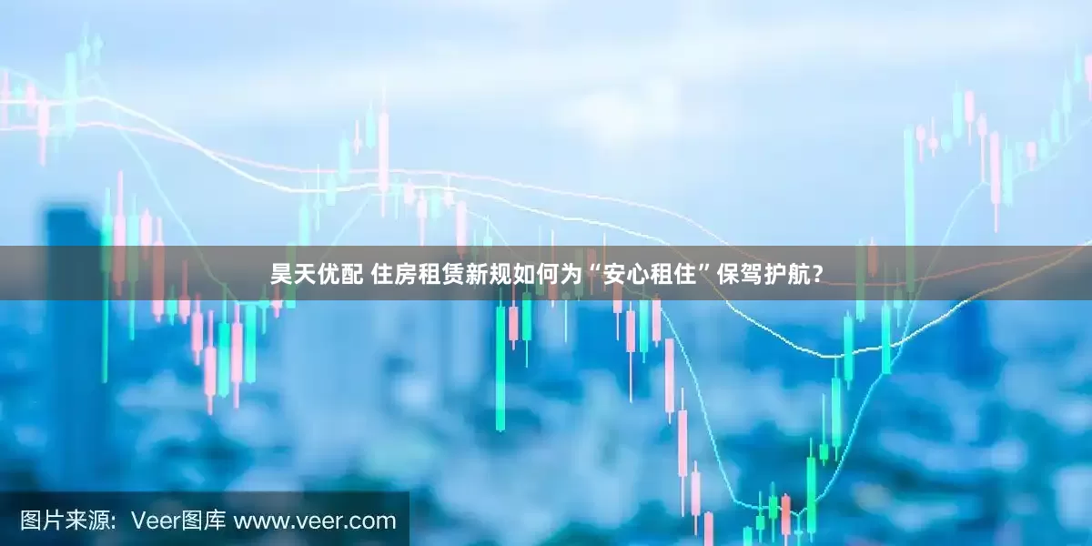 昊天优配 住房租赁新规如何为“安心租住”保驾护航？