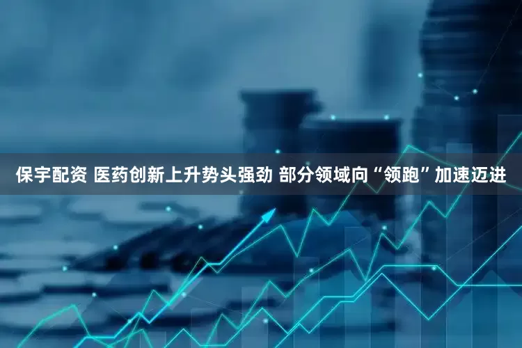 保宇配资 医药创新上升势头强劲 部分领域向“领跑”加速迈进