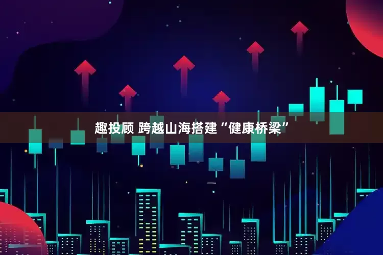 趣投顾 跨越山海搭建“健康桥梁”