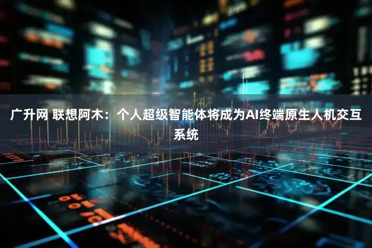 广升网 联想阿木：个人超级智能体将成为AI终端原生人机交互系统