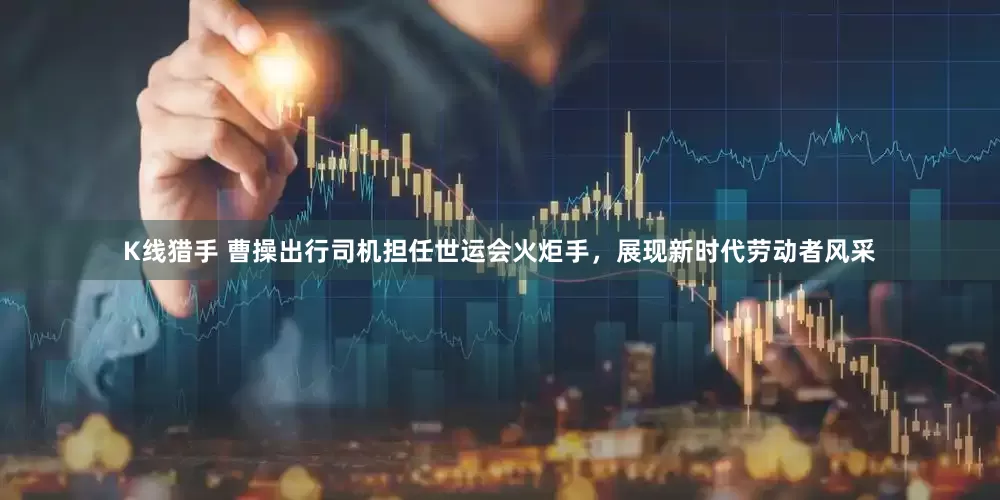 K线猎手 曹操出行司机担任世运会火炬手，展现新时代劳动者风采