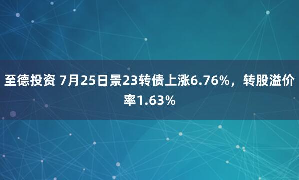 至德投资 7月25日景23转债上涨6.76%，转股溢价率1.63%
