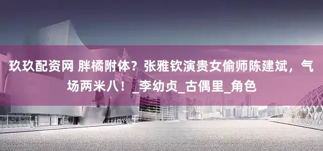 玖玖配资网 胖橘附体？张雅钦演贵女偷师陈建斌，气场两米八！_李幼贞_古偶里_角色