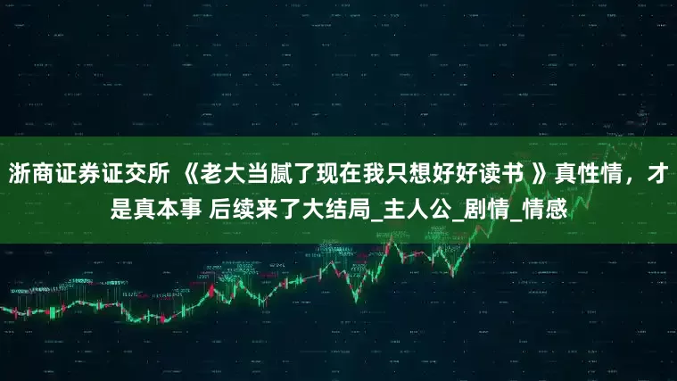 浙商证券证交所 《老大当腻了现在我只想好好读书 》真性情，才是真本事 后续来了大结局_主人公_剧情_情感