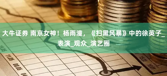 大牛证券 南京女神！杨雨潼，《扫黑风暴》中的徐英子_表演_观众_演艺圈