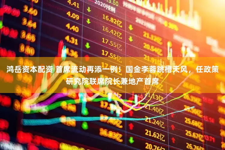 鸿岳资本配资 首席流动再添一例！国金李蓉跳槽天风，任政策研究院联席院长兼地产首席