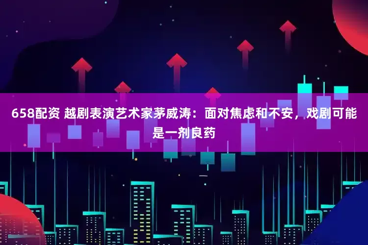 658配资 越剧表演艺术家茅威涛：面对焦虑和不安，戏剧可能是一剂良药