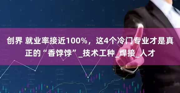 创界 就业率接近100%，这4个冷门专业才是真正的“香饽饽”_技术工种_焊接_人才