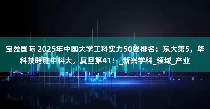 宝盈国际 2025年中国大学工科实力50强排名：东大第5，华科技略胜中科大，复旦第41！_新兴学科_领域_产业