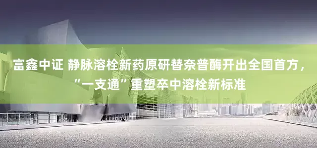 富鑫中证 静脉溶栓新药原研替奈普酶开出全国首方，“一支通”重塑卒中溶栓新标准