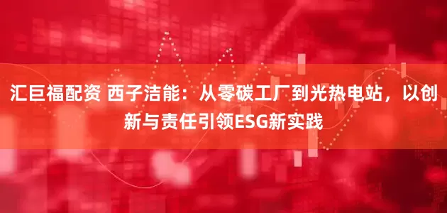 汇巨福配资 西子洁能：从零碳工厂到光热电站，以创新与责任引领ESG新实践