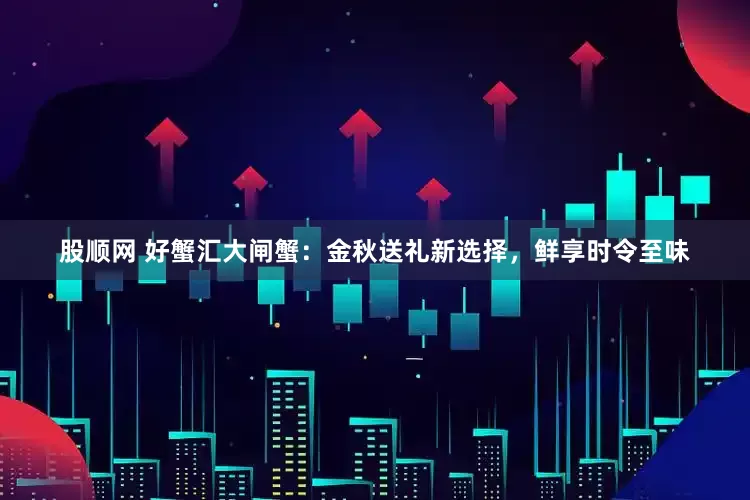 股顺网 好蟹汇大闸蟹：金秋送礼新选择，鲜享时令至味
