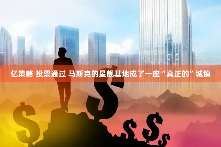 亿策略 投票通过 马斯克的星舰基地成了一座“真正的”城镇
