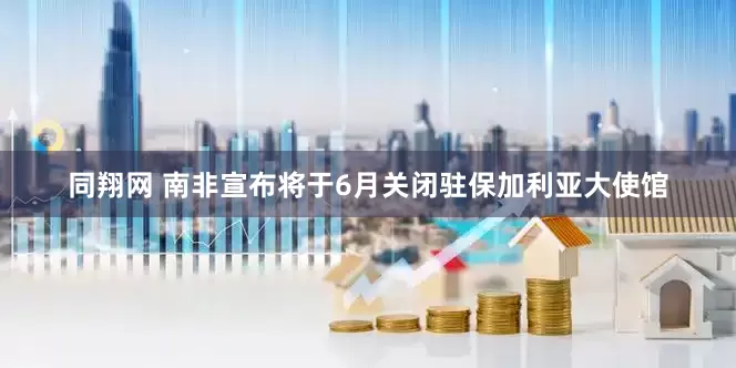 同翔网 南非宣布将于6月关闭驻保加利亚大使馆