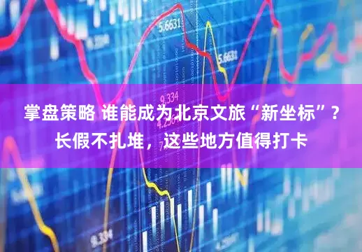 掌盘策略 谁能成为北京文旅“新坐标”？长假不扎堆，这些地方值得打卡