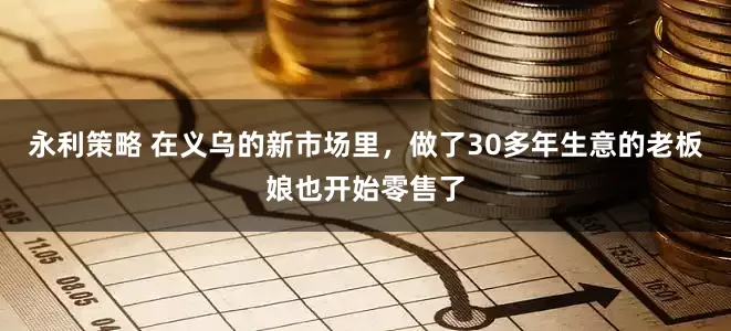 永利策略 在义乌的新市场里，做了30多年生意的老板娘也开始零售了