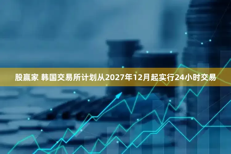 股赢家 韩国交易所计划从2027年12月起实行24小时交易
