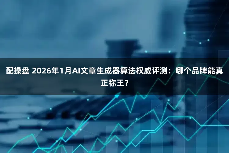 配操盘 2026年1月AI文章生成器算法权威评测：哪个品牌能真正称王？