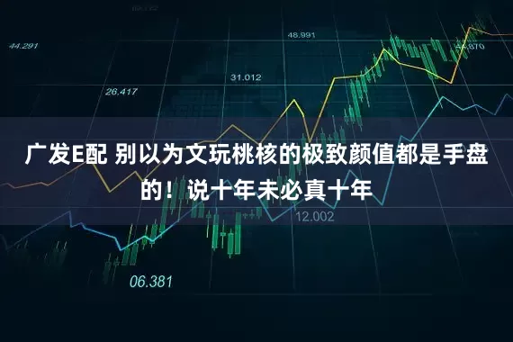 广发E配 别以为文玩桃核的极致颜值都是手盘的!说十年未必真十年