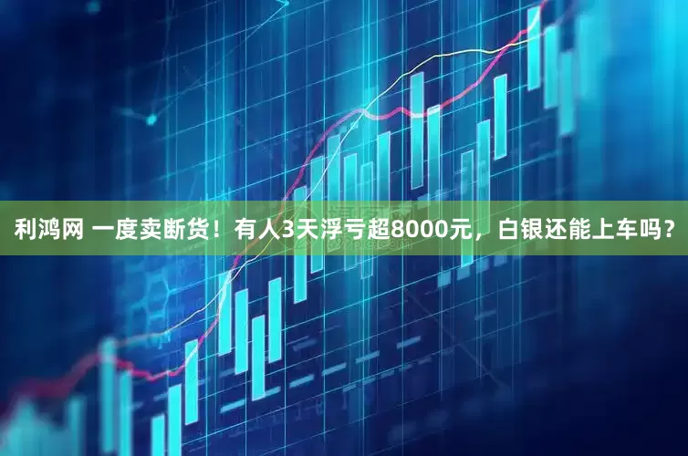 利鸿网 一度卖断货！有人3天浮亏超8000元，白银还能上车吗？