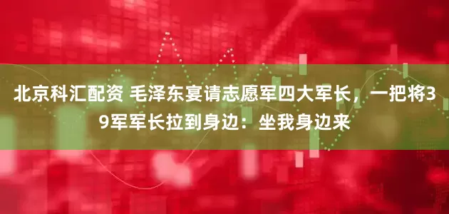 北京科汇配资 毛泽东宴请志愿军四大军长，一把将39军军长拉到身边：坐我身边来
