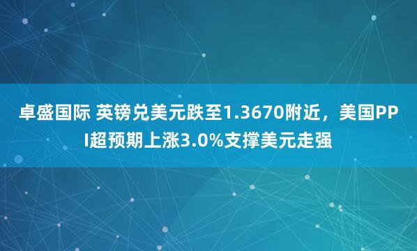 卓盛国际 英镑兑美元跌至1.3670附近,美国PPI超预期上涨3.0%支撑美元走强